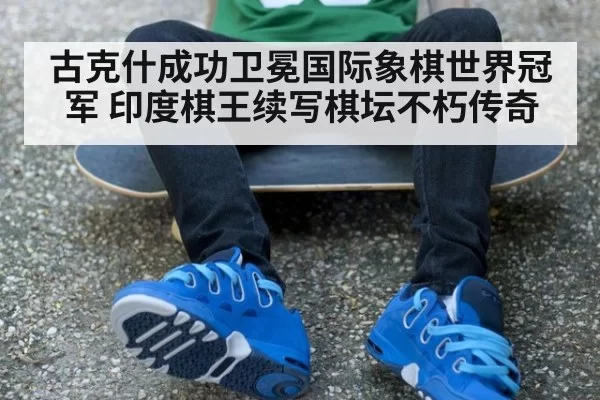 古克什成功卫冕国际象棋世界冠军 印度棋王续写棋坛不朽传奇