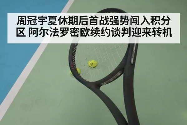 周冠宇夏休期后首战强势闯入积分区 阿尔法罗密欧续约谈判迎来转机